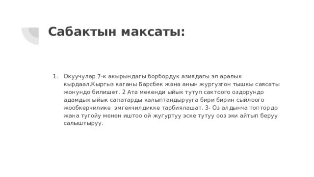 Сабактын максаты: Окуучулар 7-к акырындагы борбордук азиядагы эл аралык кырдаал,Кыргыз каганы Барсбек жана анын жургузгон тышкы саясаты жонундо билишет. 2 Ата мекенди ыйык тутуп сактоого оздорундо адамдык ыйык сапатарды калыптандырууга бири бирин сыйлоого жообкерчилике эмгекчилдикке тарбиялашат. 3- Оз алдынча топтордо жана тугойу менен иштоо ой жугуртуу эске тутуу ооз эки айтып беруу салыштыруу. 
