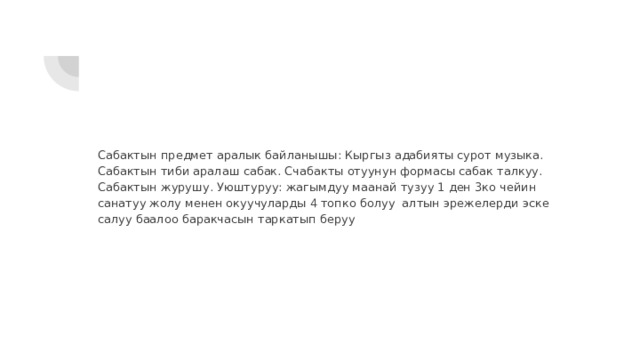 Сабактын предмет аралык байланышы: Кыргыз адабияты сурот музыка. Сабактын тиби аралаш сабак. Счабакты отуунун формасы сабак талкуу. Сабактын журушу. Уюштуруу: жагымдуу маанай тузуу 1 ден 3ко чейин санатуу жолу менен окуучуларды 4 топко болуу алтын эрежелерди эске салуу баалоо баракчасын таркатып беруу 