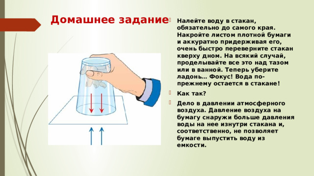 Домашнее задание Налейте воду в стакан, обязательно до самого края. Накройте листом плотной бумаги и аккуратно придерживая его, очень быстро переверните стакан кверху дном. На всякий случай, проделывайте все это над тазом или в ванной. Теперь уберите ладонь… Фокус! Вода по-прежнему остается в стакане! Как так? Дело в давлении атмосферного воздуха. Давление воздуха на бумагу снаружи больше давления воды на нее изнутри стакана и, соответственно, не позволяет бумаге выпустить воду из емкости. 