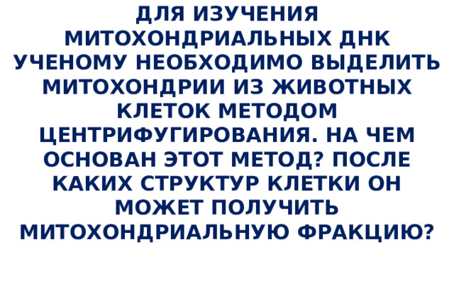 ДЛЯ ИЗУЧЕНИЯ МИТОХОНДРИАЛЬНЫХ ДНК УЧЕНОМУ НЕОБХОДИМО ВЫДЕЛИТЬ МИТОХОНДРИИ ИЗ ЖИВОТНЫХ КЛЕТОК МЕТОДОМ ЦЕНТРИФУГИРОВАНИЯ. НА ЧЕМ ОСНОВАН ЭТОТ МЕТОД? ПОСЛЕ КАКИХ СТРУКТУР КЛЕТКИ ОН МОЖЕТ ПОЛУЧИТЬ МИТОХОНДРИАЛЬНУЮ ФРАКЦИЮ?   
