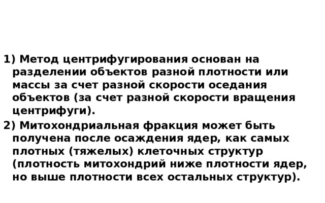 1) Метод центрифугирования основан на разделении объектов разной плотности или массы за счет разной скорости оседания объектов (за счет разной скорости вращения центрифуги). 2) Митохондриальная фракция может быть получена после осаждения ядер, как самых плотных (тяжелых) клеточных структур (плотность митохондрий ниже плотности ядер, но выше плотности всех остальных структур). 