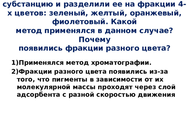 Из листа растения выделили окрашенную  субстанцию и разделили ее на фракции 4-х цветов: зеленый, желтый, оранжевый, фиолетовый. Какой  метод применялся в данном случае? Почему  появились фракции разного цвета?  1)Применялся метод хроматографии. 2)Фракции разного цвета появились из-за того, что пигменты в зависимости от их молекулярной массы проходят через слой адсорбента с разной скоростью движения 