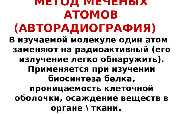 МЕТОД МЕЧЕНЫХ АТОМОВ (АВТОРАДИОГРАФИЯ)  В изучаемой молекуле один атом заменяют на радиоактивный (его излучение легко обнаружить). Применяется при изучении биосинтеза белка, проницаемость клеточной оболочки, осаждение веществ в органе \ ткани.   