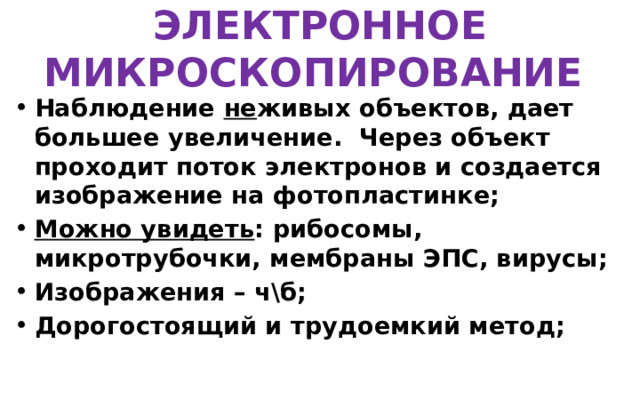ЭЛЕКТРОННОЕ МИКРОСКОПИРОВАНИЕ Наблюдение не живых объектов, дает большее увеличение. Через объект проходит поток электронов и создается изображение на фотопластинке; Можно увидеть : рибосомы, микротрубочки, мембраны ЭПС, вирусы; Изображения – ч\б; Дорогостоящий и трудоемкий метод;   