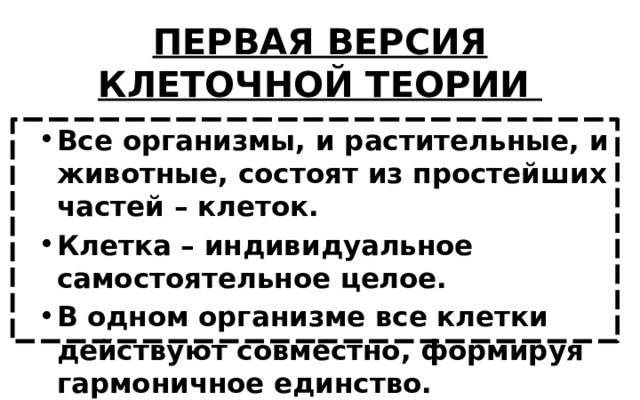 ПЕРВАЯ ВЕРСИЯ КЛЕТОЧНОЙ ТЕОРИИ Все организмы, и растительные, и животные, состоят из простейших частей – клеток. Клетка – индивидуальное самостоятельное целое. В одном организме все клетки действуют совместно, формируя гармоничное единство. 