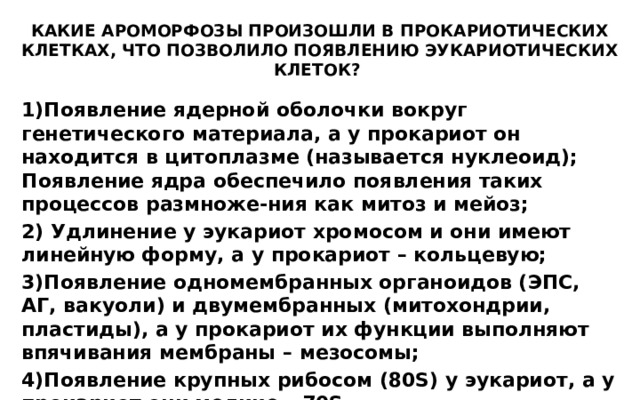 КАКИЕ АРОМОРФОЗЫ ПРОИЗОШЛИ В ПРОКАРИОТИЧЕСКИХ КЛЕТКАХ, ЧТО ПОЗВОЛИЛО ПОЯВЛЕНИЮ ЭУКАРИОТИЧЕСКИХ КЛЕТОК? Появление ядерной оболочки вокруг генетического материала, а у прокариот он находится в цитоплазме (называется нуклеоид); Появление ядра обеспечило появления таких процессов размноже-ния как митоз и мейоз;  Удлинение у эукариот хромосом и они имеют линейную форму, а у прокариот – кольцевую; Появление одномембранных органоидов (ЭПС, АГ, вакуоли) и двумембранных (митохондрии, пластиды), а у прокариот их функции выполняют впячивания мембраны – мезосомы; Появление крупных рибосом (80S) у эукариот, а у прокариот они мелкие – 70S. Увеличение размеров клетки у эукариот; 