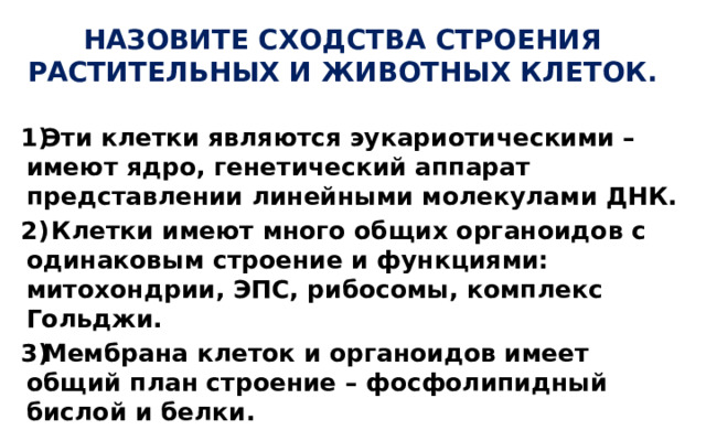 НАЗОВИТЕ СХОДСТВА СТРОЕНИЯ РАСТИТЕЛЬНЫХ И ЖИВОТНЫХ КЛЕТОК. Эти клетки являются эукариотическими – имеют ядро, генетический аппарат представлении линейными молекулами ДНК.  Клетки имеют много общих органоидов с одинаковым строение и функциями: митохондрии, ЭПС, рибосомы, комплекс Гольджи. Мембрана клеток и органоидов имеет общий план строение – фосфолипидный бислой и белки.  