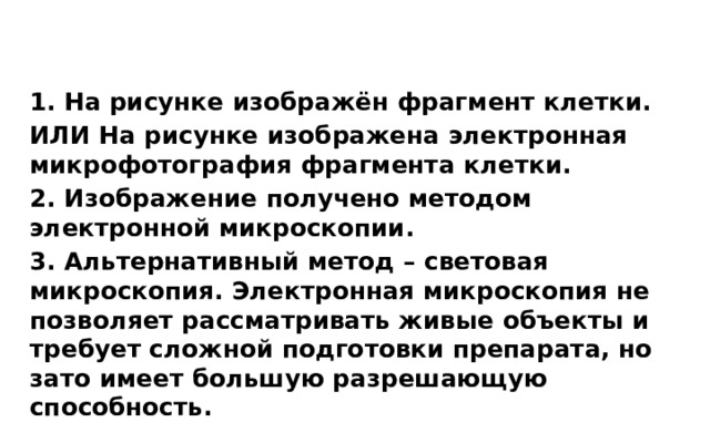 1. На рисунке изображён фрагмент клетки. ИЛИ На рисунке изображена электронная микрофотография фрагмента клетки. 2. Изображение получено методом электронной микроскопии. 3. Альтернативный метод – световая микроскопия. Электронная микроскопия не позволяет рассматривать живые объекты и требует сложной подготовки препарата, но зато имеет большую разрешающую способность. 