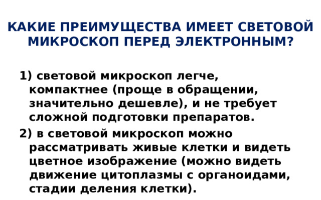 КАКИЕ ПРЕИМУЩЕСТВА ИМЕЕТ СВЕТОВОЙ МИКРОСКОП ПЕРЕД ЭЛЕКТРОННЫМ? 1) световой микроскоп легче, компактнее (проще в обращении, значительно дешевле), и не требует сложной подготовки препаратов. 2) в световой микроскоп можно рассматривать живые клетки и видеть цветное изображение (можно видеть движение цитоплазмы с органоидами, стадии деления клетки).  