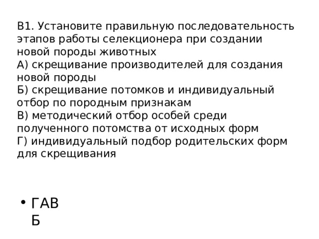 В1. Установите правильную последовательность этапов работы селекционера при создании новой породы животных  А) скрещивание производителей для создания новой породы  Б) скрещивание потомков и индивидуальный отбор по породным признакам  В) методический отбор особей среди полученного потомства от исходных форм  Г) индивидуальный подбор родительских форм для скрещивания   ГАВБ 