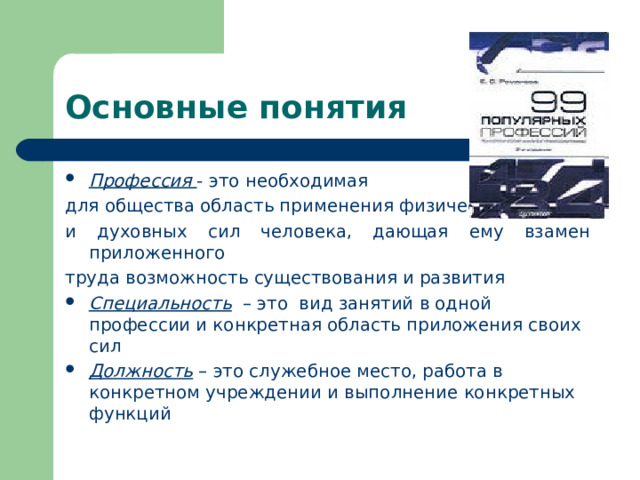 Основные понятия Профессия - это необходимая для общества область применения физических и духовных сил человека, дающая ему взамен приложенного труда возможность существования и развития Специальность – это вид занятий в одной профессии и конкретная область приложения своих сил Должность – это служебное место, работа в конкретном учреждении и выполнение конкретных функций 