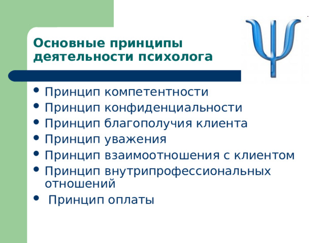 Основные принципы  деятельности психолога Принцип компетентности Принцип конфиденциальности Принцип благополучия клиента Принцип уважения Принцип взаимоотношения с клиентом Принцип внутрипрофессиональных отношений  Принцип оплаты 