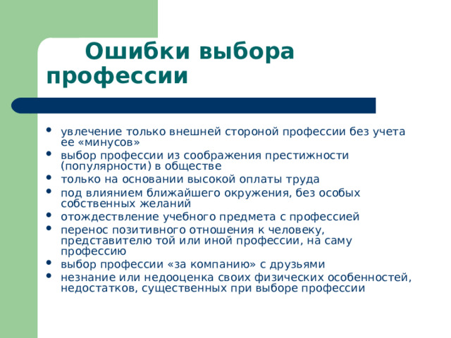  Ошибки выбора профессии увлечение только внешней стороной профессии без учета ее «минусов» выбор профессии из соображения престижности (популярности) в обществе только на основании высокой оплаты труда под влиянием ближайшего окружения, без особых собственных желаний отождествление учебного предмета с профессией перенос позитивного отношения к человеку, представителю той или иной профессии, на саму профессию выбор профессии «за компанию» с друзьями незнание или недооценка своих физических особенностей, недостатков, существенных при выборе профессии 