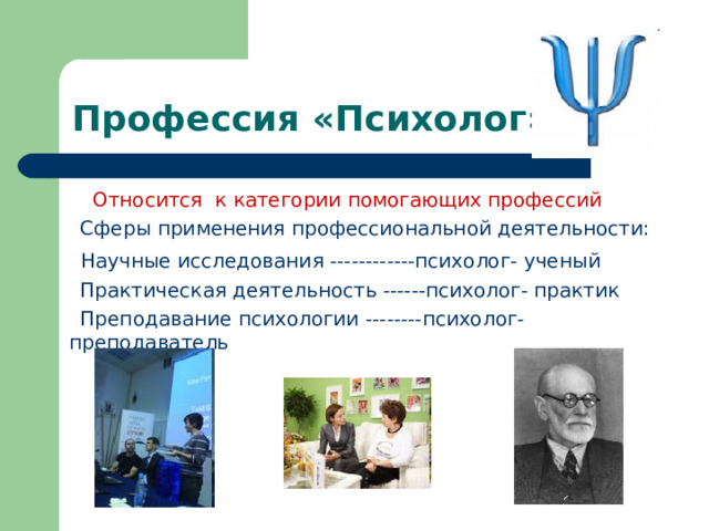 Профессия «Психолог»  Относится к категории помогающих профессий  Сферы применения профессиональной деятельности:  Научные исследования ------------психолог- ученый  Практическая деятельность ------психолог- практик  Преподавание психологии --------психолог- преподаватель 