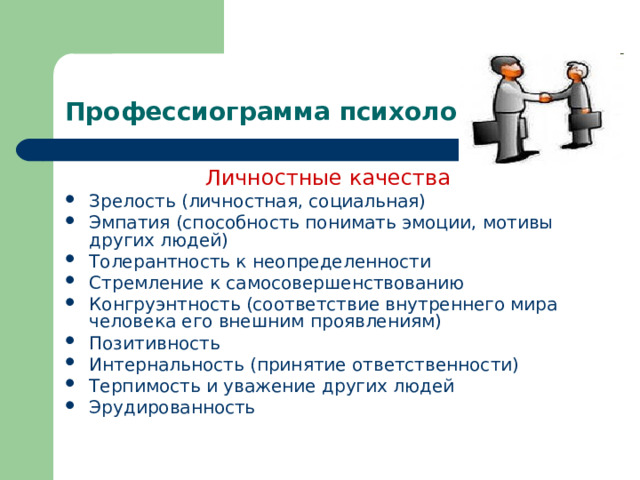 Профессиограмма психолога Личностные качества Зрелость (личностная, социальная) Эмпатия (способность понимать эмоции, мотивы других людей) Толерантность к неопределенности Стремление к самосовершенствованию Конгруэнтность (соответствие внутреннего мира человека его внешним проявлениям) Позитивность Интернальность (принятие ответственности) Терпимость и уважение других людей Эрудированность 