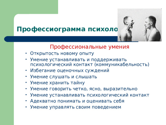  Профессиограмма психолога Профессиональные умения Профессиональные умения Профессиональные умения Профессиональные умения Профессиональные умения Открытость новому опыту Умение устанавливать и поддерживать психологический контакт (коммуникабельность) Избегание оценочных суждений Умение слушать и слышать Умение хранить тайну Умение говорить четко, ясно, выразительно Умение устанавливать психологический контакт Адекватно понимать и оценивать себя Умение управлять своим поведением Открытость новому опыту Умение устанавливать и поддерживать психологический контакт (коммуникабельность) Избегание оценочных суждений Умение слушать и слышать Умение хранить тайну Умение говорить четко, ясно, выразительно Умение устанавливать психологический контакт Адекватно понимать и оценивать себя Умение управлять своим поведением 