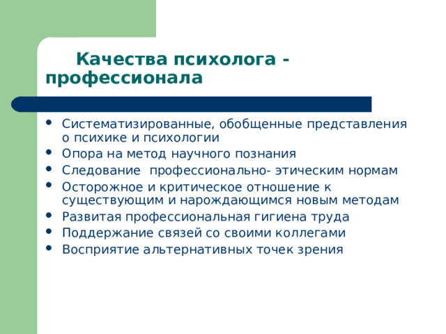 Качества психолога - профессионала Систематизированные, обобщенные представления о психике и психологии Опора на метод научного познания Следование профессионально- этическим нормам Осторожное и критическое отношение к существующим и нарождающимся новым методам Развитая профессиональная гигиена труда Поддержание связей со своими коллегами Восприятие альтернативных точек зрения 