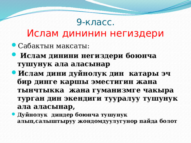 9-класс.  Ислам дининин негиздери Сабактын максаты:  Ислам динини негиздери боюнча тушунук ала аласынар Ислам дини дуйнолук дин катары эч бир динге каршы эместигин жана тынчтыкка жана гуманизмге чакыра турган дин экендиги тууралуу тушунук ала аласынар, Дуйнолук диндер боюнча тушунук алып,салыштыруу жондомдуулугунор пайда болот 