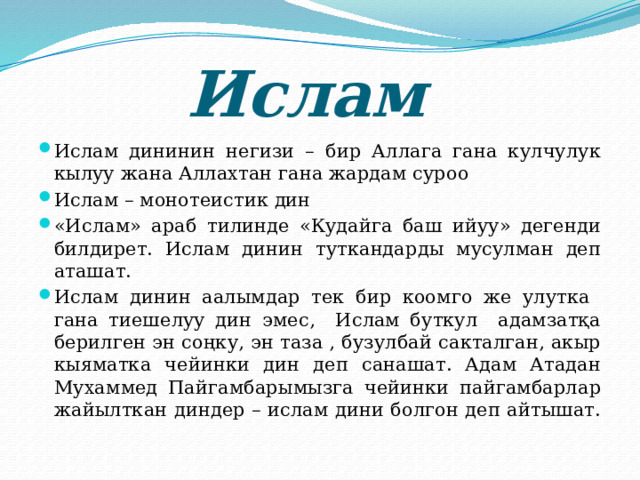  Ислам Ислам дининин негизи – бир Аллага гана кулчулук кылуу жана Аллахтан гана жардам суроо Ислам – монотеистик дин «Ислам» араб тилинде «Кудайга баш ийуу» дегенди билдирет. Ислам динин туткандарды мусулман деп аташат. Ислам динин аалымдар тек бир коомго же улутка гана тиешелуу дин эмес, Ислам буткул адамзатқа берилген эн соңку, эн таза , бузулбай сакталган, акыр кыяматка чейинки дин деп санашат. Адам Атадан Мухаммед Пайгамбарымызга чейинки пайгамбарлар жайылткан диндер – ислам дини болгон деп айтышат. 