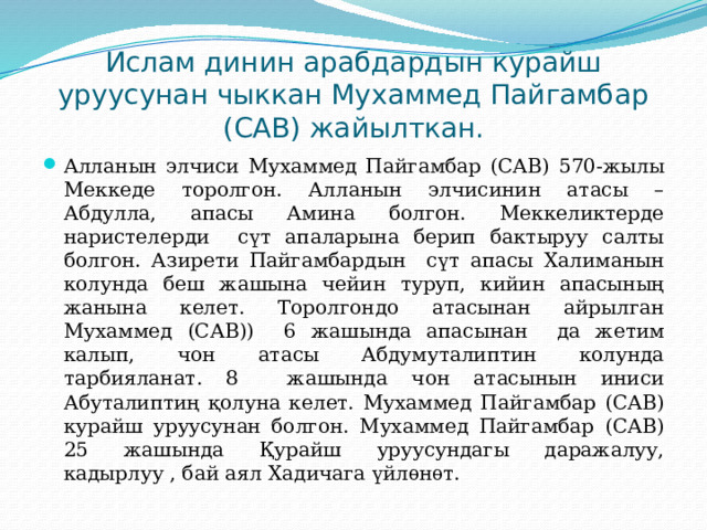 Ислам динин арабдардын курайш уруусунан чыккан Мухаммед Пайгамбар (САВ) жайылткан. Алланын элчиси Мухаммед Пайгамбар (САВ) 570-жылы Меккеде торолгон. Алланын элчисинин атасы – Абдулла, апасы Амина болгон. Меккеликтерде наристелерди сүт апаларына берип бактыруу салты болгон. Азирети Пайгамбардын сүт апасы Халиманын колунда беш жашына чейин туруп, кийин апасының жанына келет. Торолгондо атасынан айрылган Мухаммед (САВ)) 6 жашында апасынан да жетим калып, чон атасы Абдумуталиптин колунда тарбияланат. 8 жашында чон атасынын иниси Абуталиптиң қолуна келет. Мухаммед Пайгамбар (САВ) курайш уруусунан болгон. Мухаммед Пайгамбар (САВ) 25 жашында Қурайш уруусундагы даражалуу, кадырлуу , бай аял Хадичага үйлѳнѳт. 