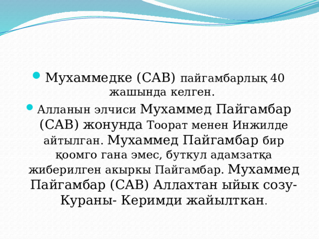 Мухаммедке (САВ) пайгамбарлық 40 жашында келген. Алланын элчиси Мухаммед Пайгамбар (САВ) жонунда Тоорат менен Инжилде айтылган. Мухаммед Пайгамбар бир қоомго гана эмес, буткул адамзатқа жиберилген акыркы Пайгамбар. Мухаммед Пайгамбар (САВ) Аллахтан ыйык созу- Кураны- Керимди жайылткан . 