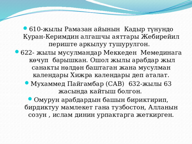610-жылы Рамазан айынын Кадыр түнундо Куран-Керимдин алгашчы аяттары Жебирейил периште аркылуу тушурулгон. 622- жылы мусулмандар Меккеден Мемединага көчуп барышкан. Ошол жылы арабдар жыл санакты нѳлдѳн баштаган жана мусулман календары Хижра календары деп аталат. Мухаммед Пайгамбар (САВ) 632-жылы 63 жасында кайтыш болгон. Омурун арабдардын башын бириктирип, бирдиктуу мамлекет гана тузбостон, Алланын созун , ислам динин урпактарга жеткирген. 
