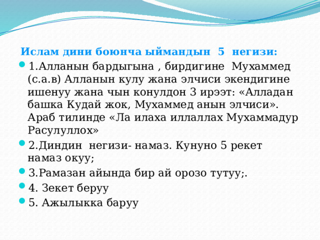  Ислам дини боюнча ыймандын 5 негизи:   1.Алланын бардыгына , бирдигине Мухаммед (с.а.в) Алланын кулу жана элчиси экендигине ишенуу жана чын конулдон 3 ирээт: «Алладан башка Кудай жок, Мухаммед анын элчиси». Араб тилинде «Ла илаха иллаллах Мухаммадур Расулуллох» 2.Диндин негизи- намаз. Кунуно 5 рекет намаз окуу; 3.Рамазан айында бир ай орозо тутуу;. 4. Зекет беруу 5. Ажылыкка баруу 