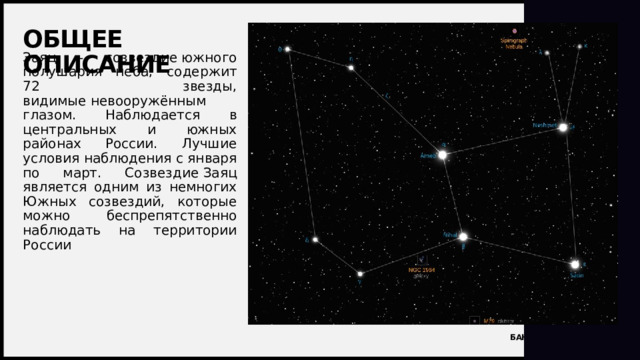 Общее описание Заяц - созвездие южного полушария неба, содержит 72 звезды, видимые невооружённым глазом. Наблюдается в центральных и южных районах России. Лучшие условия наблюдения с января по март. Созвездие Заяц является одним из немногих Южных созвездий, которые можно беспрепятственно наблюдать на территории России 