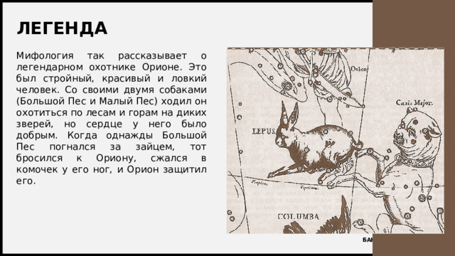 ЛЕГЕНДА Мифология так рассказывает о легендарном охотнике Орионе. Это был стройный, красивый и ловкий человек. Со своими двумя собаками (Большой Пес и Малый Пес) ходил он охотиться по лесам и горам на диких зверей, но сердце у него было добрым. Когда однажды Большой Пес погнался за зайцем, тот бросился к Ориону, сжался в комочек у его ног, и Орион защитил его. 