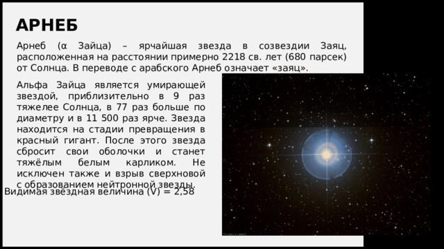 АРНЕБ Арнеб (α Зайца) – ярчайшая звезда в созвездии Заяц, расположенная на расстоянии примерно 2218 св. лет (680 парсек) от Солнца. В переводе с арабского Арнеб означает «заяц». Альфа Зайца является умирающей звездой, приблизительно в 9 раз тяжелее Солнца, в 77 раз больше по диаметру и в 11 500 раз ярче. Звезда находится на стадии превращения в красный гигант. После этого звезда сбросит свои оболочки и станет тяжёлым белым карликом. Не исключен также и взрыв сверхновой с образованием нейтронной звезды. Видимая звёздная величина (V) = 2,58 