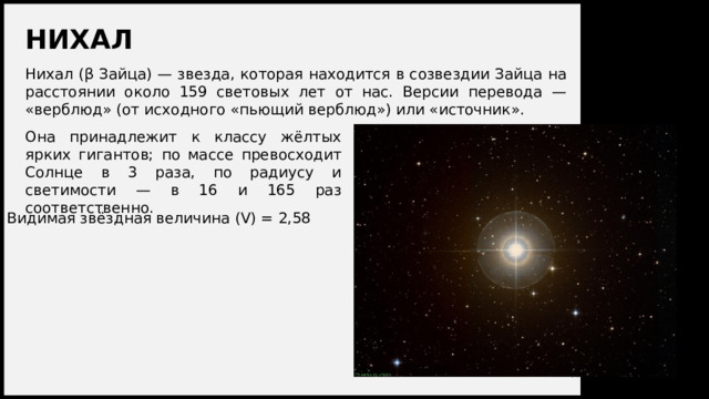 НИХАЛ Нихал (β Зайца) — звезда, которая находится в созвездии Зайца на расстоянии около 159 световых лет от нас. Версии перевода — «верблюд» (от исходного «пьющий верблюд») или «источник». Она принадлежит к классу жёлтых ярких гигантов; по массе превосходит Солнце в 3 раза, по радиусу и светимости — в 16 и 165 раз соответственно. Видимая звёздная величина (V) = 2,58 