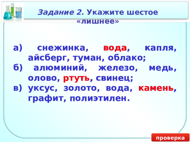 Задание 2 . Укажите шестое «лишнее» а) снежинка, вода, капля, айсберг, туман, облако; а) снежинка, вода , капля, айсберг, туман, облако; б) алюминий, железо, медь, олово, ртуть, свинец; б) алюминий, железо, медь, олово, ртуть , свинец; в) уксус, золото, вода, камень, графит, полиэтилен. в) уксус, золото, вода, камень , графит, полиэтилен. проверка 