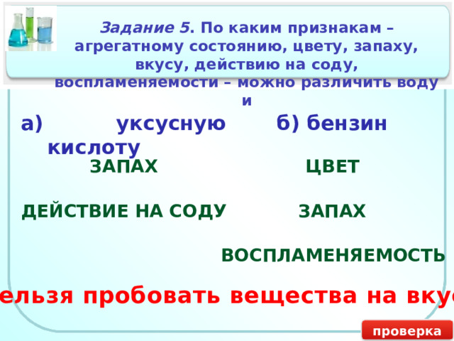 Задание 5 . По каким признакам – агрегатному состоянию, цвету, запаху, вкусу, действию на соду, воспламеняемости – можно различить воду и а) уксусную кислоту б) бензин ЗАПАХ ЦВЕТ ДЕЙСТВИЕ НА СОДУ ЗАПАХ ВОСПЛАМЕНЯЕМОСТЬ Нельзя пробовать вещества на вкус! проверка 