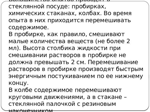 Большинство опытов проводят в стеклянной посуде: пробирках, химических стаканах, колбах. Во время опыта в них приходится перемешивать содержимое. В пробирке, как правило, смешивают малые количества веществ (не более 2 мл). Высота столбика жидкости при смешивании растворов в пробирке не должна превышать 2 см. Перемешивание растворов в пробирке производят быстрым энергичным постукиванием по ее нижнему концу. В колбе содержимое перемешивают круговыми движениями, а в стакане – стеклянной палочкой с резиновым наконечником  