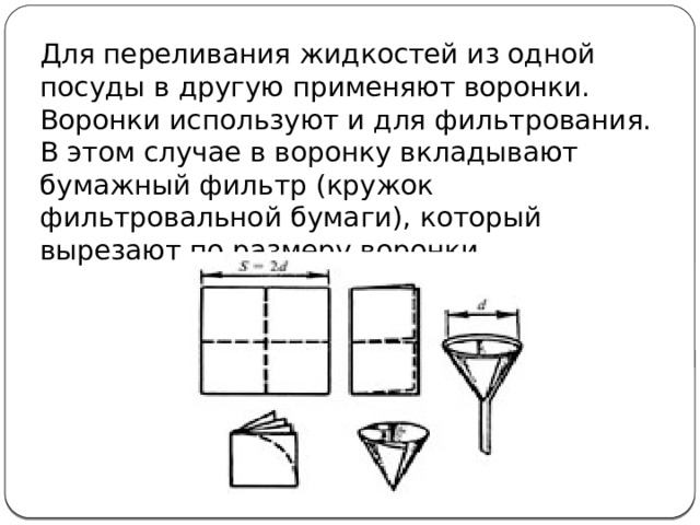 Для переливания жидкостей из одной посуды в другую применяют воронки. Воронки используют и для фильтрования. В этом случае в воронку вкладывают бумажный фильтр (кружок фильтровальной бумаги), который вырезают по размеру воронки. 