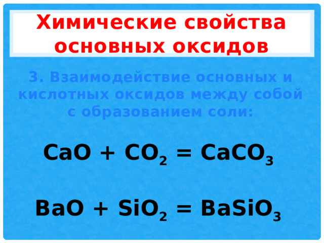 Химические свойства основных оксидов 3. Взаимодействие основных и кислотных оксидов между собой с образованием соли: CaO + CO 2 = CaCO 3  BaO + SiO 2 = BaSiO 3 