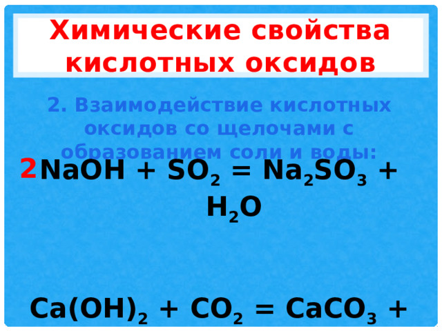 Химические свойства кислотных оксидов 2. Взаимодействие кислотных оксидов со щелочами с образованием соли и воды: 2 NaOH + SO 2 = Na 2 SO 3 + H 2 O   Ca(OH) 2 + CO 2 = CaCO 3 + H 2 O 