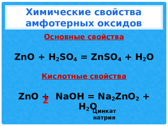 Химические свойства амфотерных оксидов Основные свойства  ZnO + H 2 SO 4 = ZnSO 4 + H 2 O  Кислотные свойства  ZnO + NaOH = Na 2 ZnO 2 + H 2 O   2 Цинкат натрия 