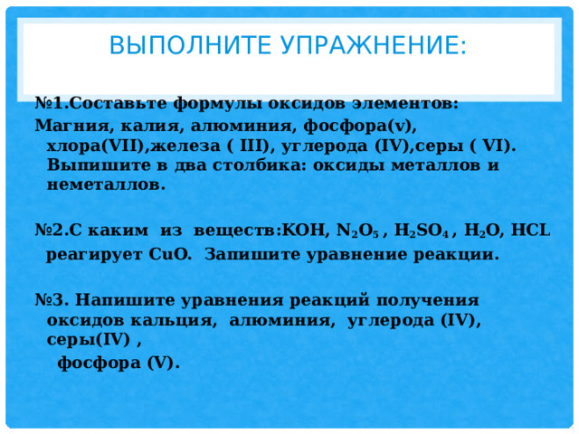Выполните упражнение:   № 1.Составьте формулы оксидов элементов: Магния, калия, алюминия, фосфора(v), хлора(VII),железа ( III), углерода (IV),серы ( VI). Выпишите в два столбика: оксиды металлов и неметаллов.  № 2.С каким из веществ:KOH, N 2 O 5 , H 2 SO 4 , H 2 O, HCL  реагирует CuO. Запишите уравнение реакции.  № 3. Напишите уравнения реакций получения оксидов кальция, алюминия, углерода (IV), серы(IV) ,  фосфора (V).  