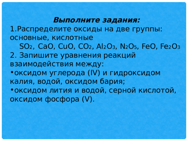 Выполните задания: Распределите оксиды на две группы: основные, кислотные  SO 2 ,  CaO, CuO, CO 2 , Al 2 O 3 , N 2 O 5 , FeO, Fe 2 O 3  2. Запишите уравнения реакций взаимодействия между: оксидом углерода (IV) и гидроксидом калия, водой, оксидом бария; оксидом лития и водой, серной кислотой, оксидом фосфора (V). 