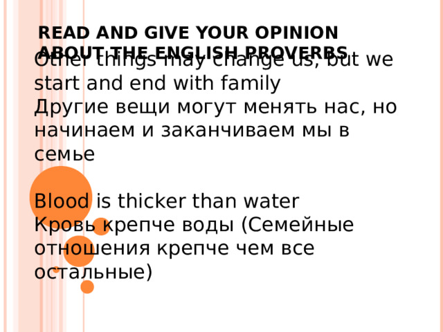 Other things may change us, but we start and end with family Другие вещи могут менять нас, но начинаем и заканчиваем мы в семье Blood is thicker than water Кровь крепче воды (Семейные отношения крепче чем все остальные) READ AND GIVE YOUR OPINION ABOUT THE ENGLISH PROVERBS 