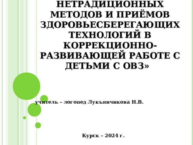 «ИСПОЛЬЗОВАНИЕ НЕТРАДИЦИОННЫХ МЕТОДОВ И ПРИЁМОВ ЗДОРОВЬЕСБЕРЕГАЮЩИХ ТЕХНОЛОГИЙ В КОРРЕКЦИОННО-РАЗВИВАЮЩЕЙ РАБОТЕ С ДЕТЬМИ С ОВЗ»         учитель – логопед Лукъянчикова Н.В.  Курск – 2024 г. 