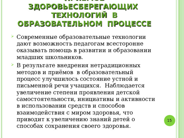 РЕЗУЛЬТАТЫ ИСПОЛЬЗОВАНИЯ НЕТРАДИЦИОННЫХ МЕТОДОВ И ПРИЁМОВ ЗДОРОВЬЕСБЕРЕГАЮЩИХ ТЕХНОЛОГИЙ В ОБРАЗОВАТЕЛЬНОМ ПРОЦЕССЕ Современные образовательные технологии дают возможность педагогам всесторонне оказывать помощь в развитии и образовании младших школьников. В результате внедрения нетрадиционных методов и приёмов в образовательный процесс улучшилось состояние устной и письменной речи учащихся. Наблюдается увеличение степени проявления детской самостоятельности, инициативы и активности в использовании средств и способов взаимодействия с миром здоровья, что приводит к увеличению знаний детей о способах сохранения своего здоровья.   