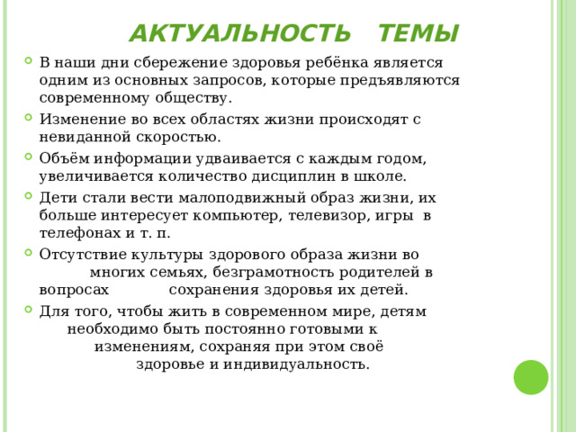 АКТУАЛЬНОСТЬ ТЕМЫ В наши дни сбережение здоровья ребёнка является одним из основных запросов, которые предъявляются современному обществу. Изменение во всех областях жизни происходят с невиданной скоростью. Объём информации удваивается с каждым годом, увеличивается количество дисциплин в школе. Дети стали вести малоподвижный образ жизни, их больше интересует компьютер, телевизор, игры в телефонах и т. п. Отсутствие культуры здорового образа жизни во многих семьях, безграмотность родителей в вопросах сохранения здоровья их детей. Для того, чтобы жить в современном мире, детям необходимо быть постоянно готовыми к изменениям, сохраняя при этом своё здоровье и индивидуальность.  