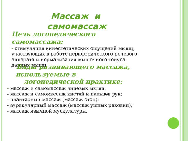 Массаж  и  самомассаж Цель логопедического самомассажа: - стимуляция кинестетических ощущений мышц, участвующих в работе периферического речевого аппарата и нормализация мышечного тонуса данных мышц. Виды развивающего массажа, используемые в логопедической практике: - массаж и самомассаж лицевых мышц;  - массаж и самомассаж кистей и пальцев рук;  - плантарный массаж (массаж стоп);  - аурикулярный массаж (массаж ушных раковин);  - массаж язычной мускулатуры. 