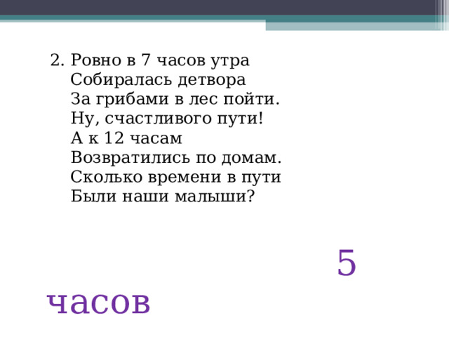  2. Ровно в 7 часов утра  Собиралась детвора  За грибами в лес пойти.  Ну, счастливого пути!  А к 12 часам  Возвратились по домам.  Сколько времени в пути  Были наши малыши?  5 часов 