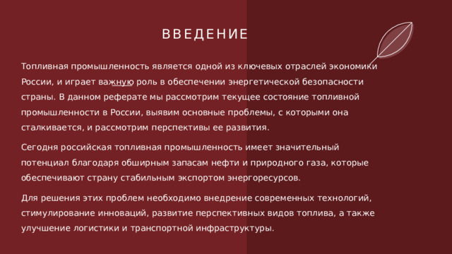 ВВЕДЕНИЕ Топливная промышленность является одной из ключевых отраслей экономики России, и играет важную роль в обеспечении энергетической безопасности страны. В данном реферате мы рассмотрим текущее состояние топливной промышленности в России, выявим основные проблемы, с которыми она сталкивается, и рассмотрим перспективы ее развития. Сегодня российская топливная промышленность имеет значительный потенциал благодаря обширным запасам нефти и природного газа, которые обеспечивают страну стабильным экспортом энергоресурсов. Для решения этих проблем необходимо внедрение современных технологий, стимулирование инноваций, развитие перспективных видов топлива, а также улучшение логистики и транспортной инфраструктуры. 1 