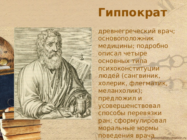 Гиппократ древнегреческий врач; основоположник медицины; подробно описал четыре основных типа психоконституции людей (сангвиник, холерик, флегматик, меланхолик); предложил и усовершенствовал способы перевязки ран; сформулировал моральные нормы поведения врача («Клятва Гиппократа») (460-377 до н.э.)  