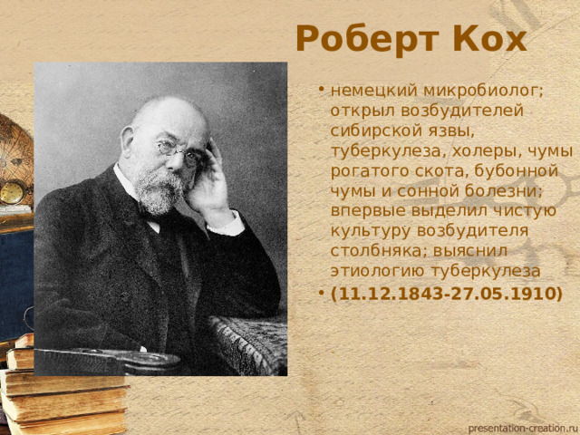 Роберт Кох немецкий микробиолог; открыл возбудителей сибирской язвы, туберкулеза, холеры, чумы рогатого скота, бубонной чумы и сонной болезни; впервые выделил чистую культуру возбудителя столбняка; выяснил этиологию туберкулеза (11.12.1843-27.05.1910)  