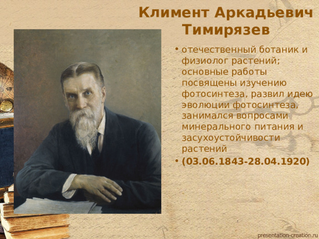 Климент Аркадьевич Тимирязев отечественный ботаник и физиолог растений; основные работы посвящены изучению фотосинтеза, развил идею эволюции фотосинтеза, занимался вопросами минерального питания и засухоустойчивости растений (03.06.1843-28.04.1920)  